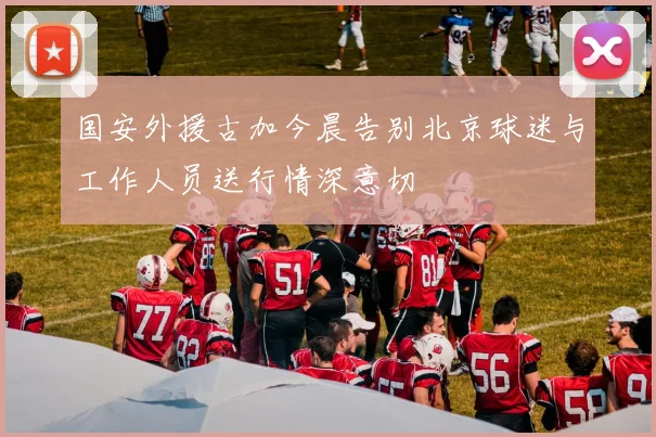 国安外援古加今晨告别北京球迷与工作人员送行情深意切