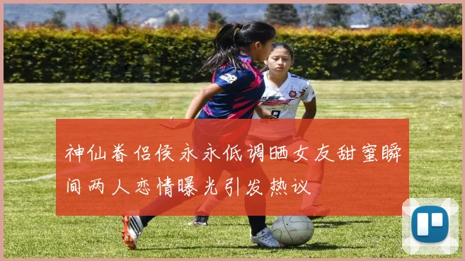 神仙眷侣侯永永低调晒女友甜蜜瞬间两人恋情曝光引发热议