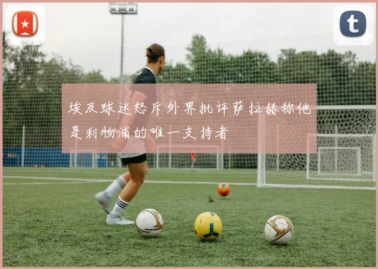 埃及球迷怒斥外界批评萨拉赫称他是利物浦的唯一支持者