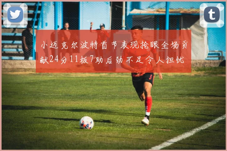 小迈克尔波特首节表现抢眼全场贡献24分11板7助后劲不足令人担忧