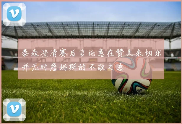 泰森澄清赛后言论意在赞美米切尔并无对詹姆斯的不敬之意