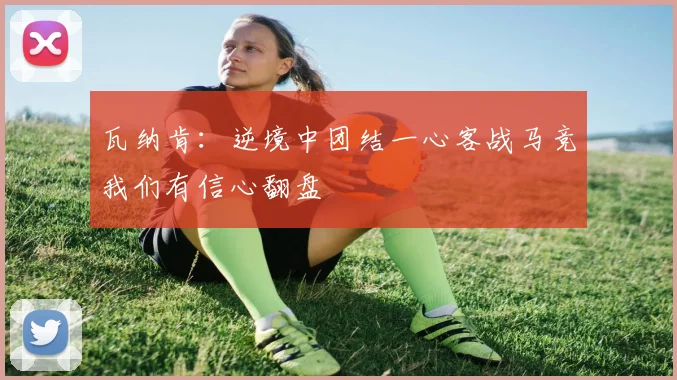 瓦纳肯：逆境中团结一心客战马竞我们有信心翻盘