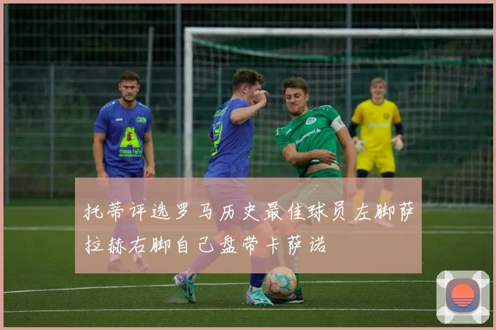 托蒂评选罗马历史最佳球员左脚萨拉赫右脚自己盘带卡萨诺