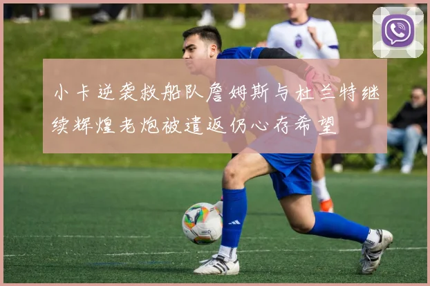 小卡逆袭救船队詹姆斯与杜兰特继续辉煌老炮被遣返仍心存希望