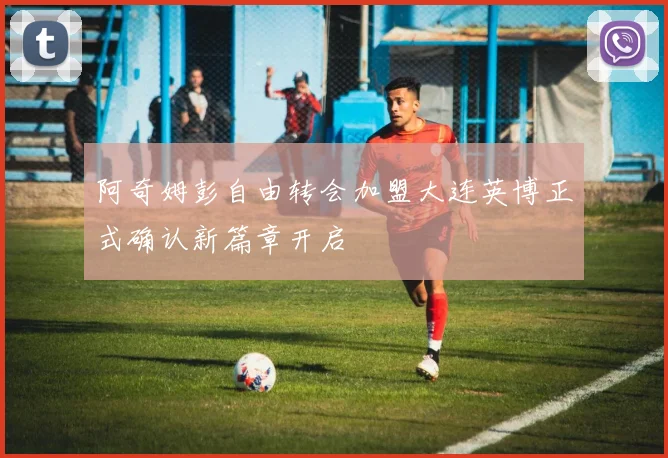 阿奇姆彭自由转会加盟大连英博正式确认新篇章开启