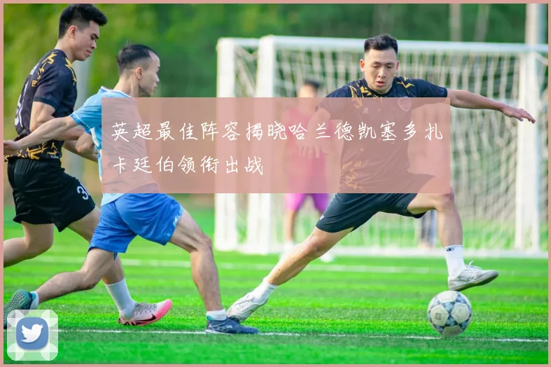 英超最佳阵容揭晓哈兰德凯塞多扎卡廷伯领衔出战