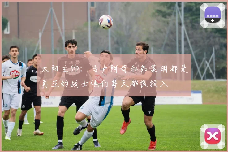 太阳主帅：马卢阿奇和弗莱明都是真正的战士他们每天都很投入