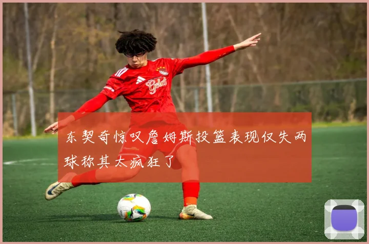 东契奇惊叹詹姆斯投篮表现仅失两球称其太疯狂了