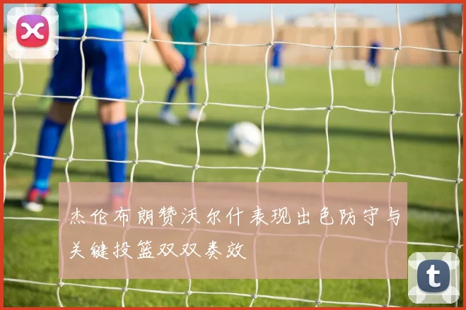 杰伦布朗赞沃尔什表现出色防守与关键投篮双双奏效