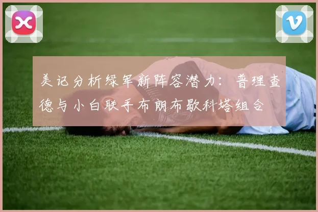 美记分析绿军新阵容潜力：普理查德与小白联手布朗布歇科塔组合