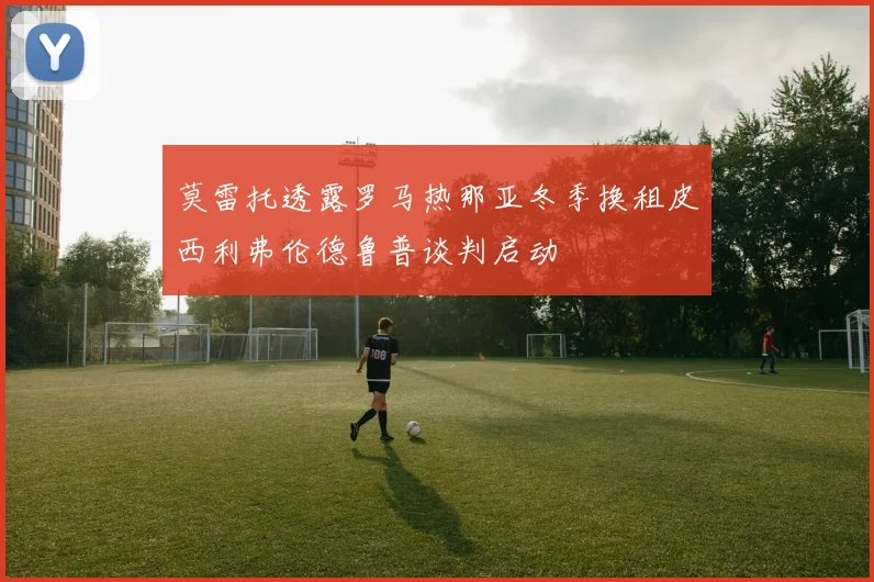 莫雷托透露罗马热那亚冬季换租皮西利弗伦德鲁普谈判启动