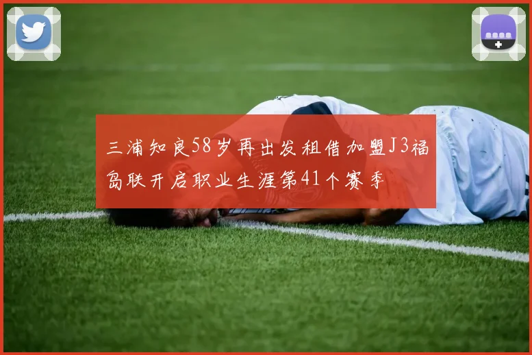 三浦知良58岁再出发租借加盟J3福岛联开启职业生涯第41个赛季