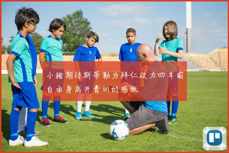 小猪期待斯蒂勒为拜仁效力四年前自由身离开青训的感慨