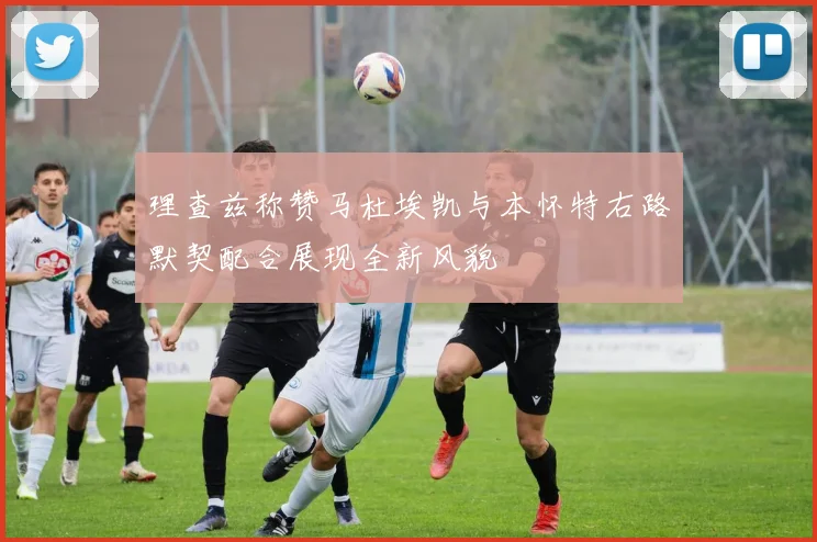 理查兹称赞马杜埃凯与本怀特右路默契配合展现全新风貌