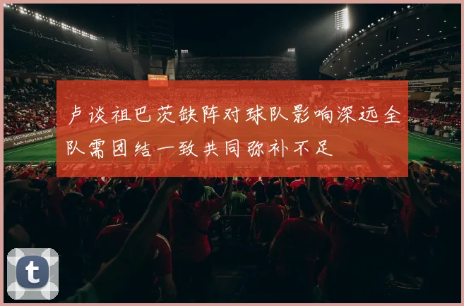 卢谈祖巴茨缺阵对球队影响深远全队需团结一致共同弥补不足