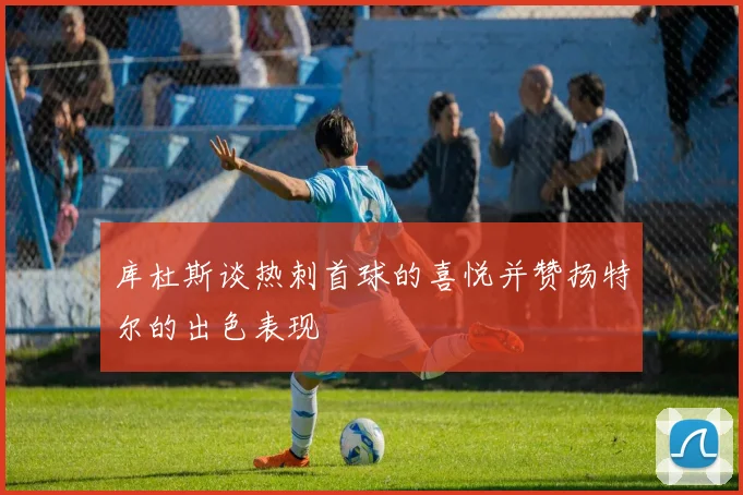 库杜斯谈热刺首球的喜悦并赞扬特尔的出色表现