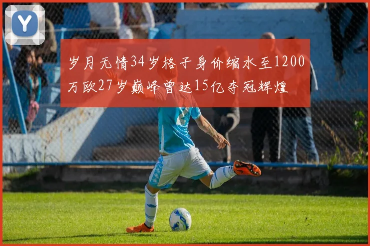 岁月无情34岁格子身价缩水至1200万欧27岁巅峰曾达15亿夺冠辉煌