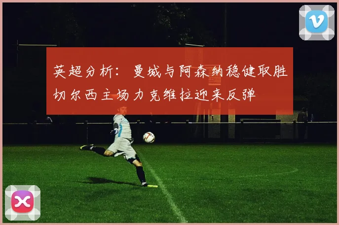 英超分析：曼城与阿森纳稳健取胜切尔西主场力克维拉迎来反弹