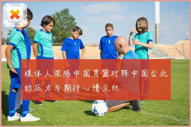 媒体人深感中国男篮对阵中国台北的压力与期待心情交织