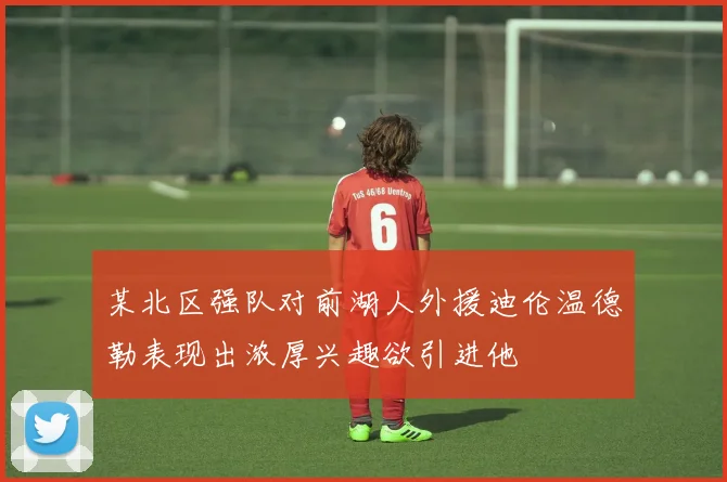 某北区强队对前湖人外援迪伦温德勒表现出浓厚兴趣欲引进他