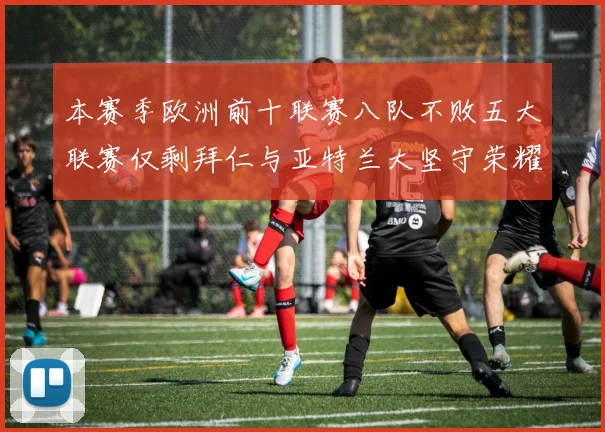 本赛季欧洲前十联赛八队不败五大联赛仅剩拜仁与亚特兰大坚守荣耀