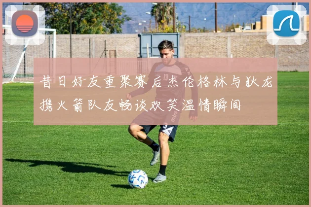 昔日好友重聚赛后杰伦格林与狄龙携火箭队友畅谈欢笑温情瞬间