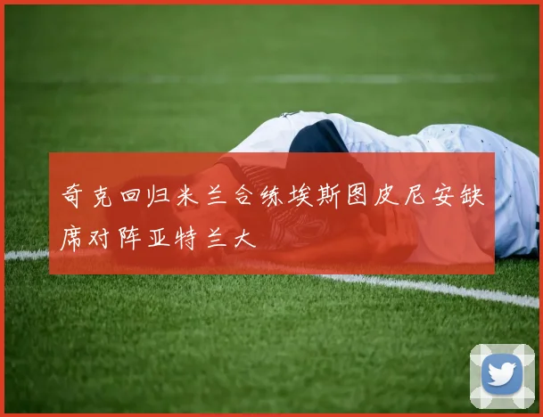 奇克回归米兰合练埃斯图皮尼安缺席对阵亚特兰大