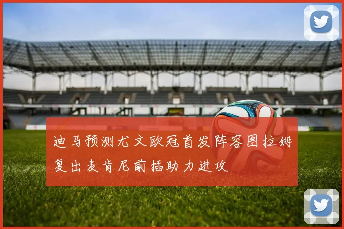 迪马预测尤文欧冠首发阵容图拉姆复出麦肯尼前插助力进攻