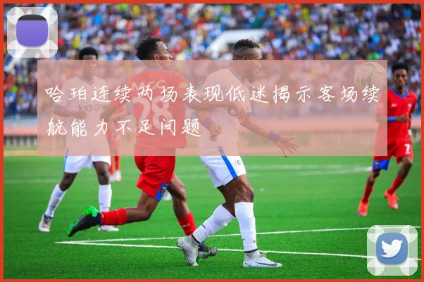 哈珀连续两场表现低迷揭示客场续航能力不足问题
