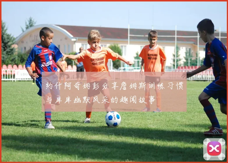 约什阿奇姆彭分享詹姆斯训练习惯与库库幽默风采的趣闻故事