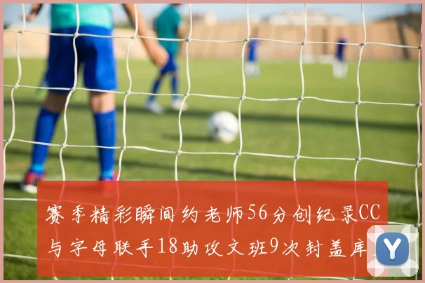 赛季精彩瞬间约老师56分创纪录CC与字母联手18助攻文班9次封盖库里三分球12记齐发