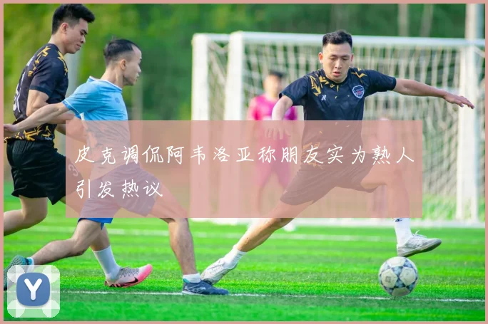 皮克调侃阿韦洛亚称朋友实为熟人引发热议