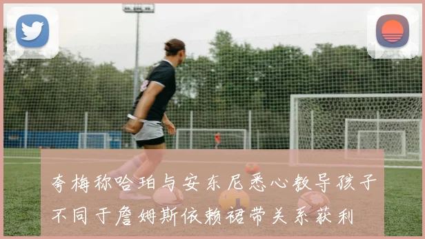 夸梅称哈珀与安东尼悉心教导孩子不同于詹姆斯依赖裙带关系获利