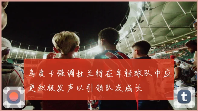 乌度卡强调杜兰特在年轻球队中应更积极发声以引领队友成长