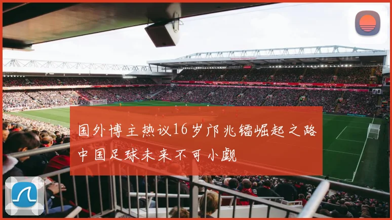 国外博主热议16岁邝兆镭崛起之路中国足球未来不可小觑