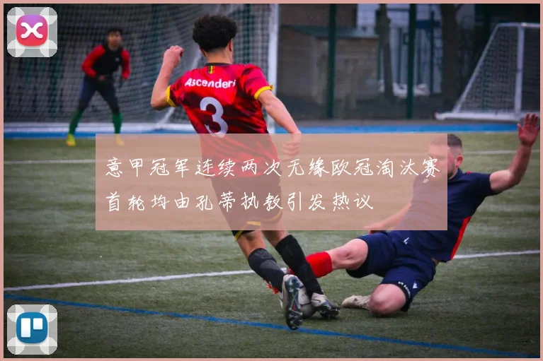 意甲冠军连续两次无缘欧冠淘汰赛首轮均由孔蒂执教引发热议
