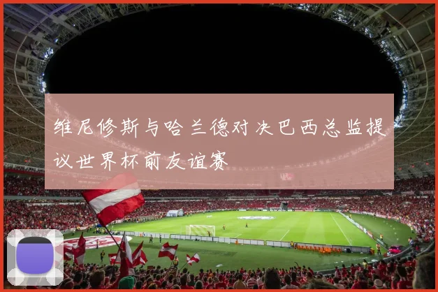 维尼修斯与哈兰德对决巴西总监提议世界杯前友谊赛