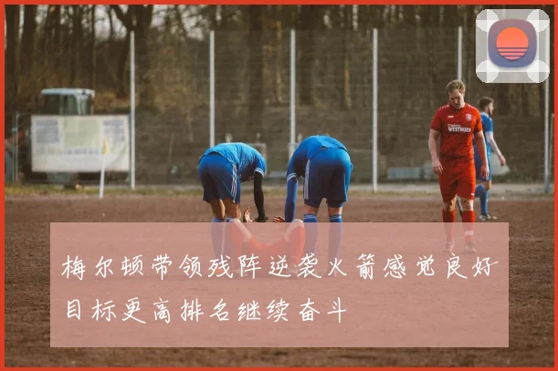 梅尔顿带领残阵逆袭火箭感觉良好目标更高排名继续奋斗